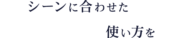 シーンに合わせた使い方を
